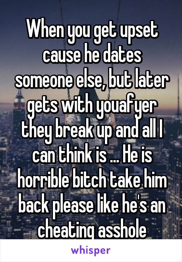 When you get upset cause he dates someone else, but later gets with youafyer they break up and all I can think is ... He is horrible bitch take him back please like he's an cheating asshole