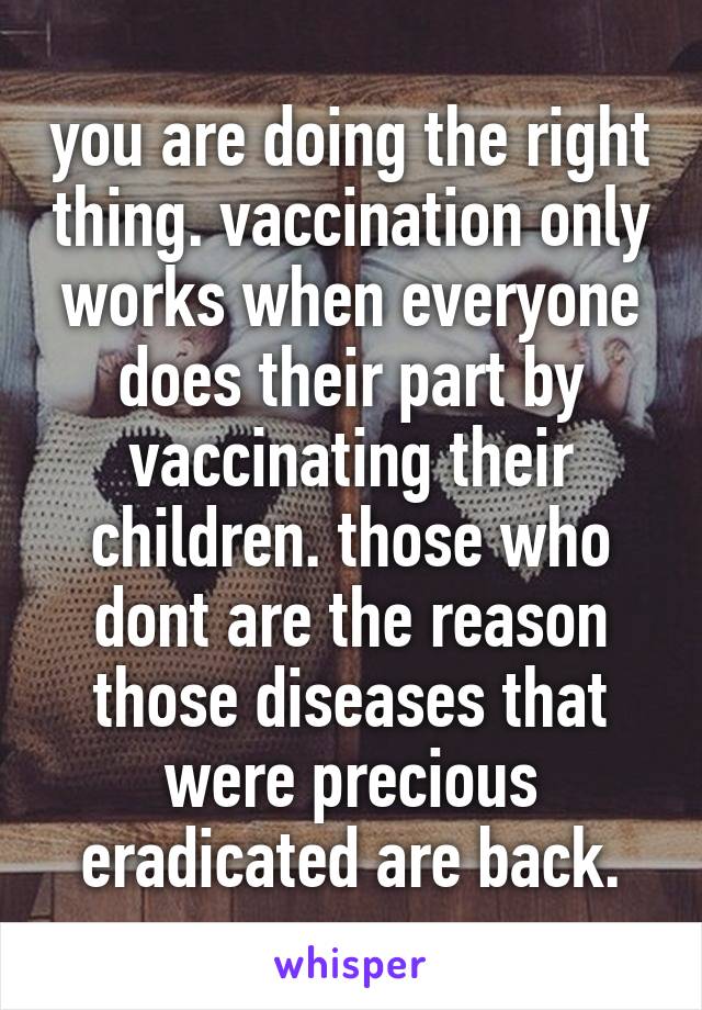 you are doing the right thing. vaccination only works when everyone does their part by vaccinating their children. those who dont are the reason those diseases that were precious eradicated are back.