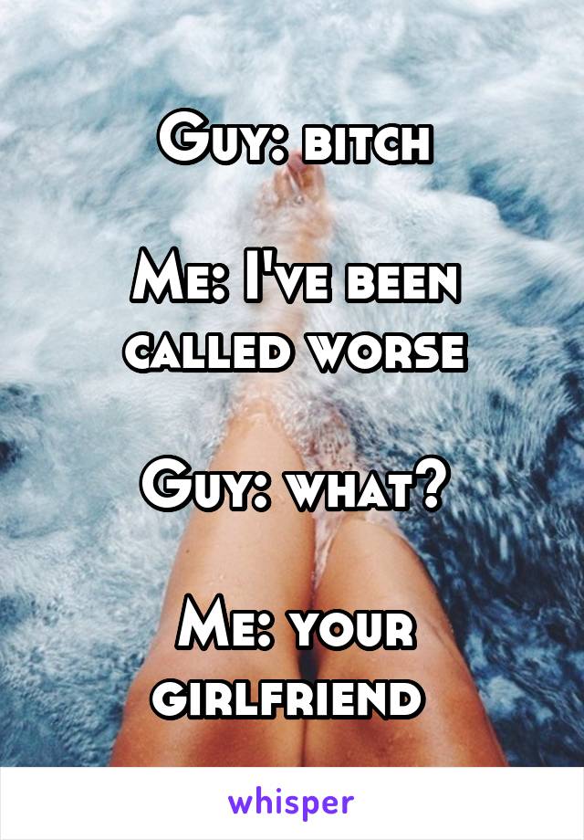 Guy: bitch

Me: I've been called worse

Guy: what?

Me: your girlfriend 