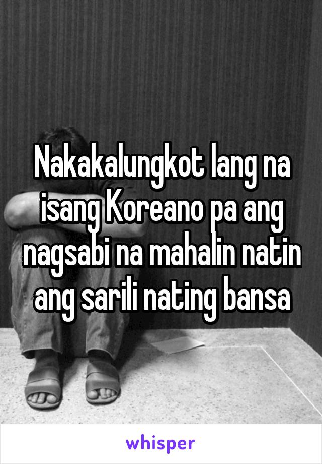 Nakakalungkot lang na isang Koreano pa ang nagsabi na mahalin natin ang sarili nating bansa