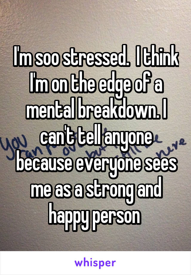 I'm soo stressed.  I think I'm on the edge of a mental breakdown. I can't tell anyone because everyone sees me as a strong and happy person 