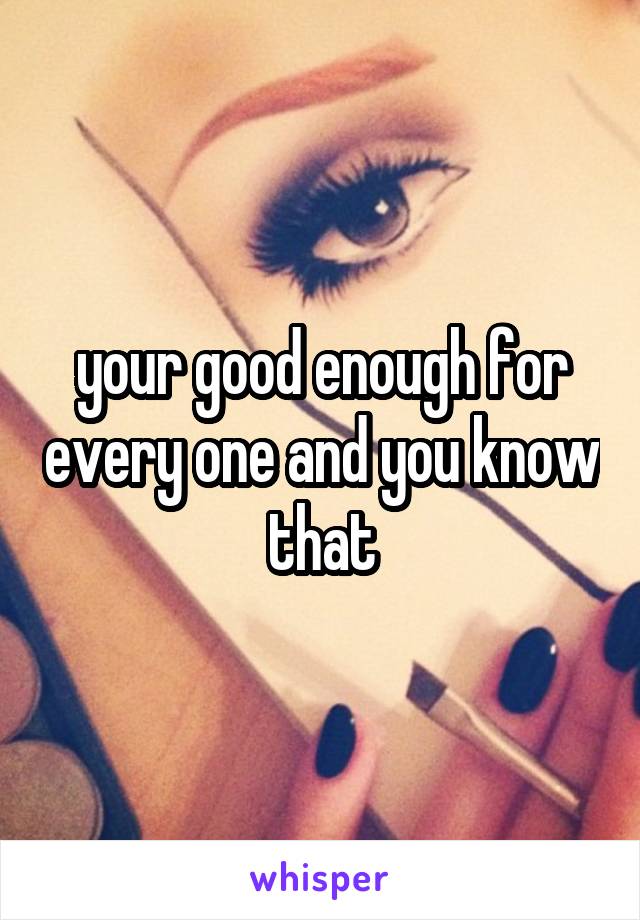 your good enough for every one and you know that