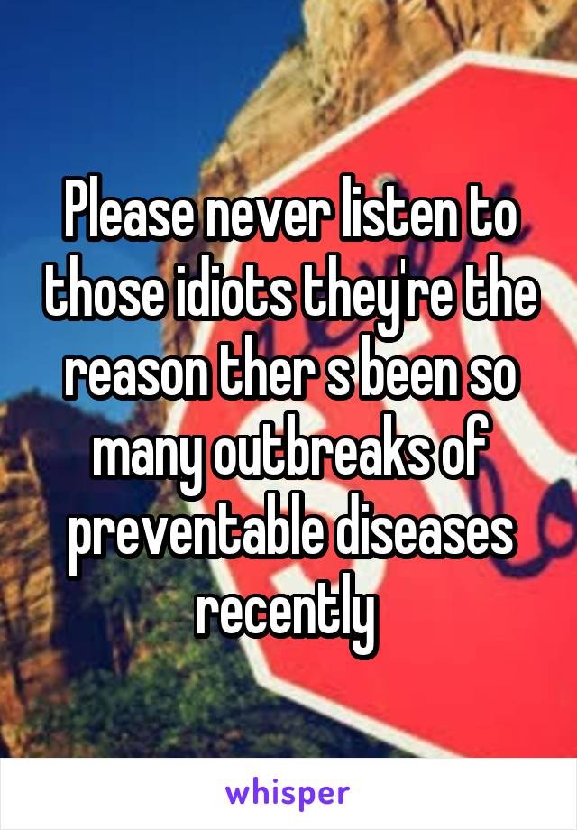 Please never listen to those idiots they're the reason ther s been so many outbreaks of preventable diseases recently 