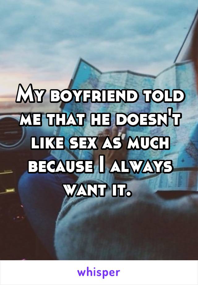 My boyfriend told me that he doesn't like sex as much because I always want it. 