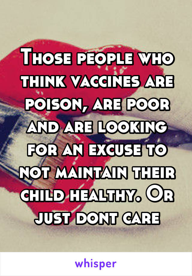 Those people who think vaccines are poison, are poor and are looking for an excuse to not maintain their child healthy. Or just dont care