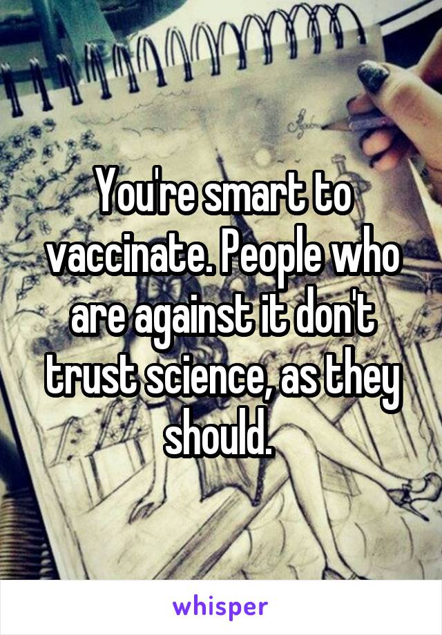 You're smart to vaccinate. People who are against it don't trust science, as they should. 