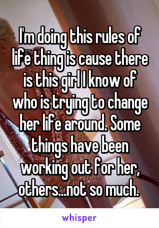 I'm doing this rules of life thing is cause there is this girl I know of who is trying to change her life around. Some things have been working out for her, others...not so much. 