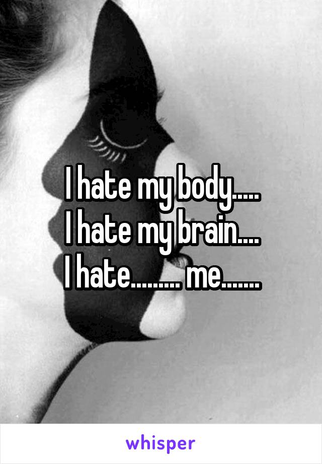 I hate my body.....
I hate my brain....
I hate......... me.......