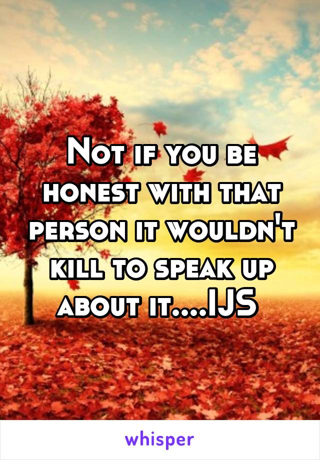 Not if you be honest with that person it wouldn't kill to speak up about it....IJS 