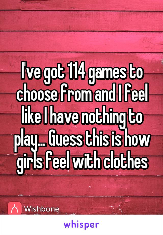 I've got 114 games to choose from and I feel like I have nothing to play... Guess this is how girls feel with clothes