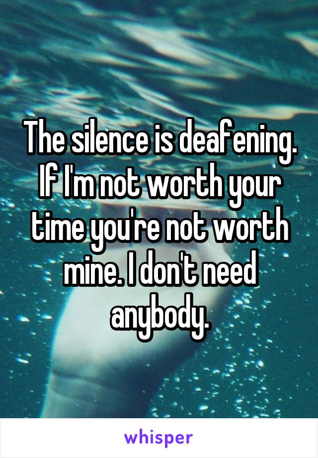 The silence is deafening. If I'm not worth your time you're not worth mine. I don't need anybody.