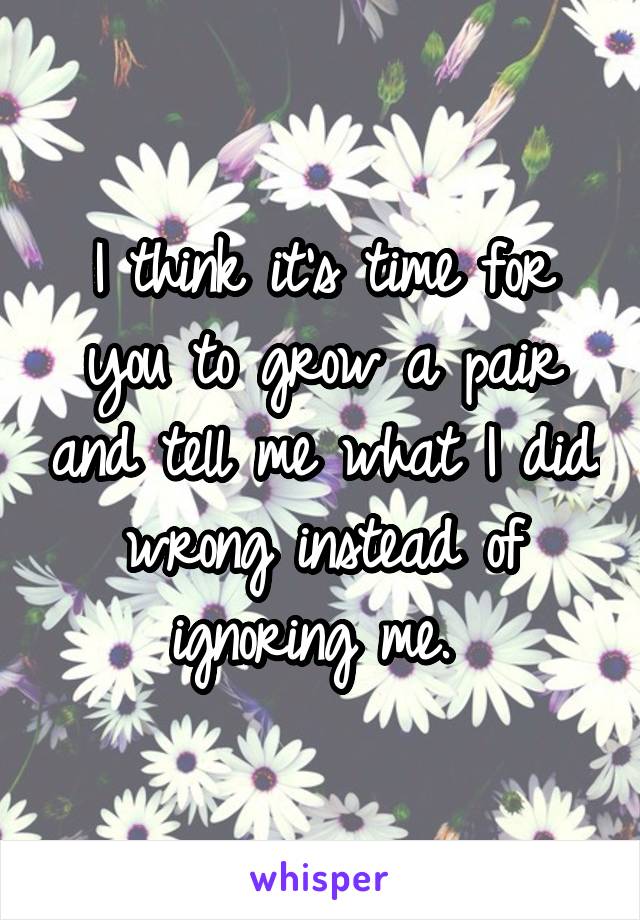 I think it's time for you to grow a pair and tell me what I did wrong instead of ignoring me. 