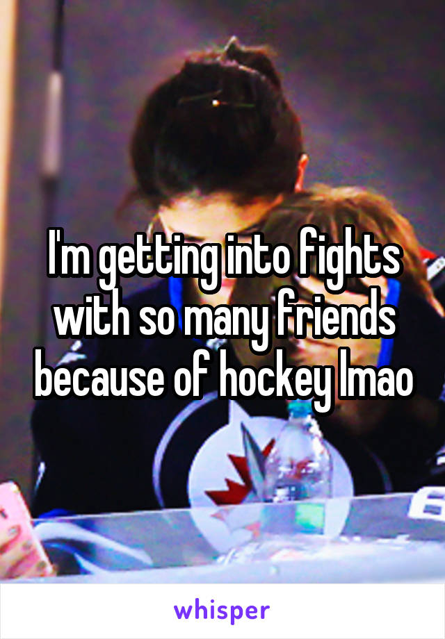 I'm getting into fights with so many friends because of hockey lmao