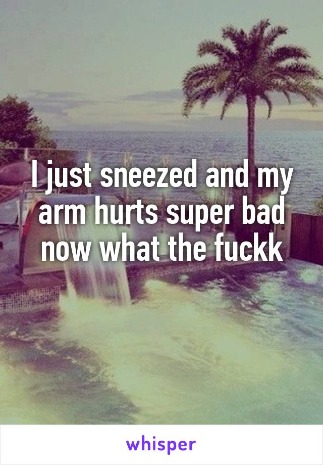 I just sneezed and my arm hurts super bad now what the fuckk
