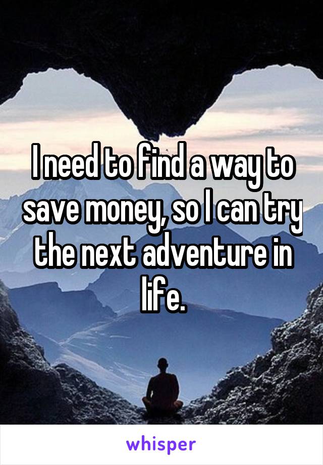 I need to find a way to save money, so I can try the next adventure in life.