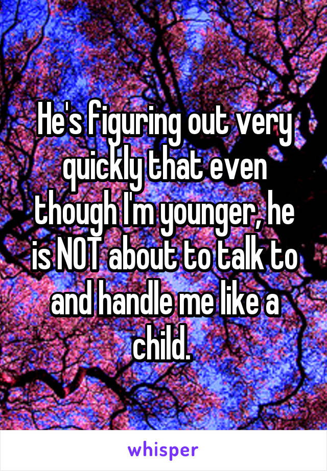 He's figuring out very quickly that even though I'm younger, he is NOT about to talk to and handle me like a child. 