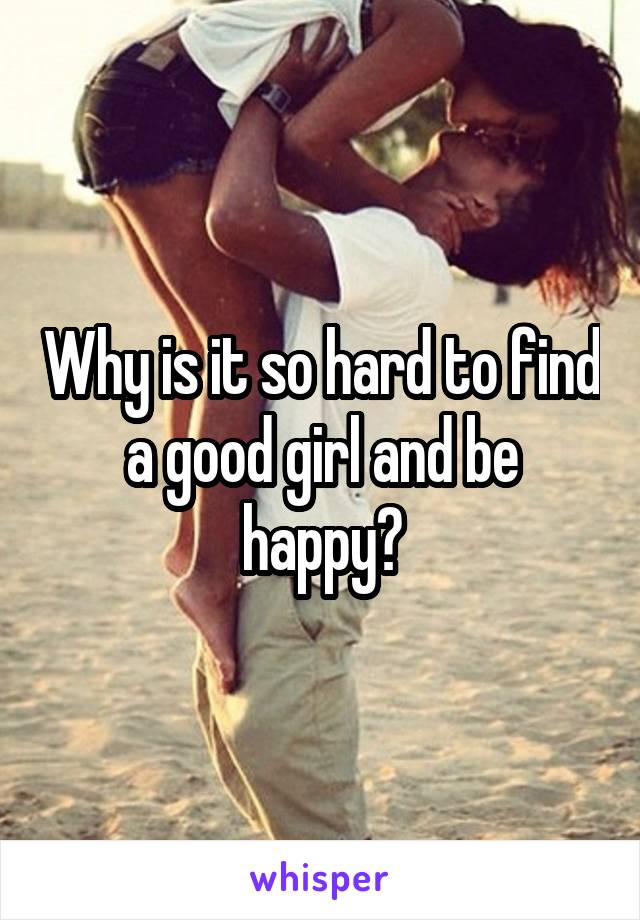 Why is it so hard to find a good girl and be happy?