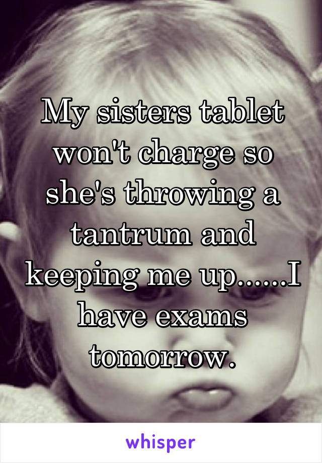 My sisters tablet won't charge so she's throwing a tantrum and keeping me up......I have exams tomorrow.