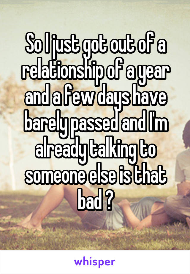 So I just got out of a relationship of a year and a few days have barely passed and I'm already talking to someone else is that bad ?
