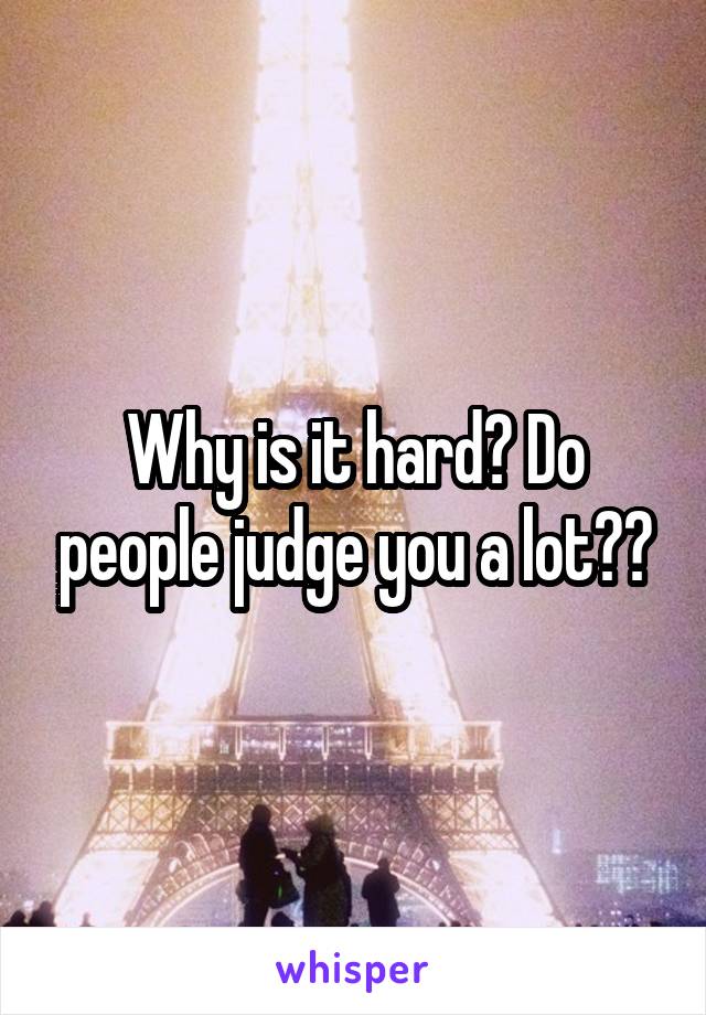 Why is it hard? Do people judge you a lot??