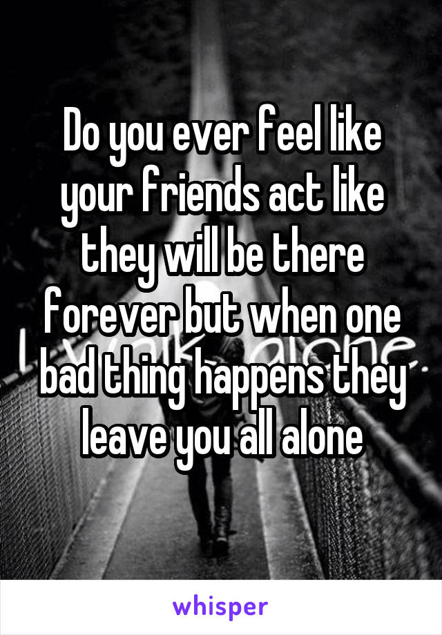 Do you ever feel like your friends act like they will be there forever but when one bad thing happens they leave you all alone
