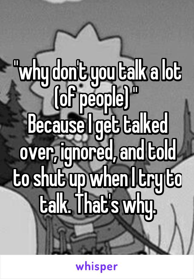 "why don't you talk a lot (of people) " 
Because I get talked over, ignored, and told to shut up when I try to talk. That's why.