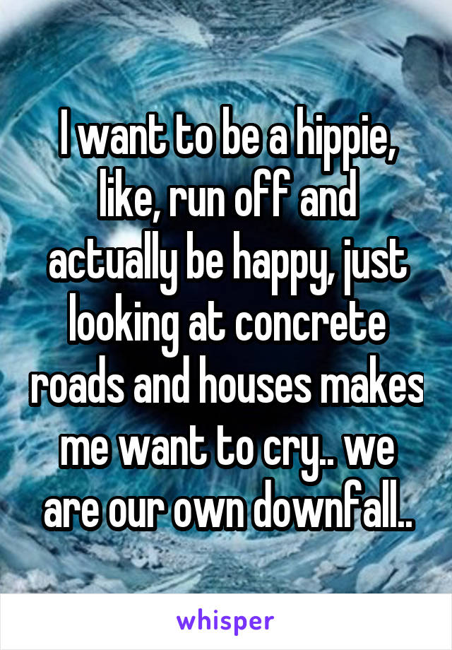 I want to be a hippie, like, run off and actually be happy, just looking at concrete roads and houses makes me want to cry.. we are our own downfall..