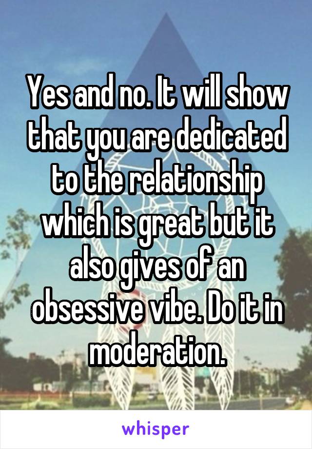 Yes and no. It will show that you are dedicated to the relationship which is great but it also gives of an obsessive vibe. Do it in moderation.