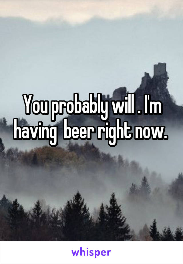 You probably will . I'm having  beer right now. 
