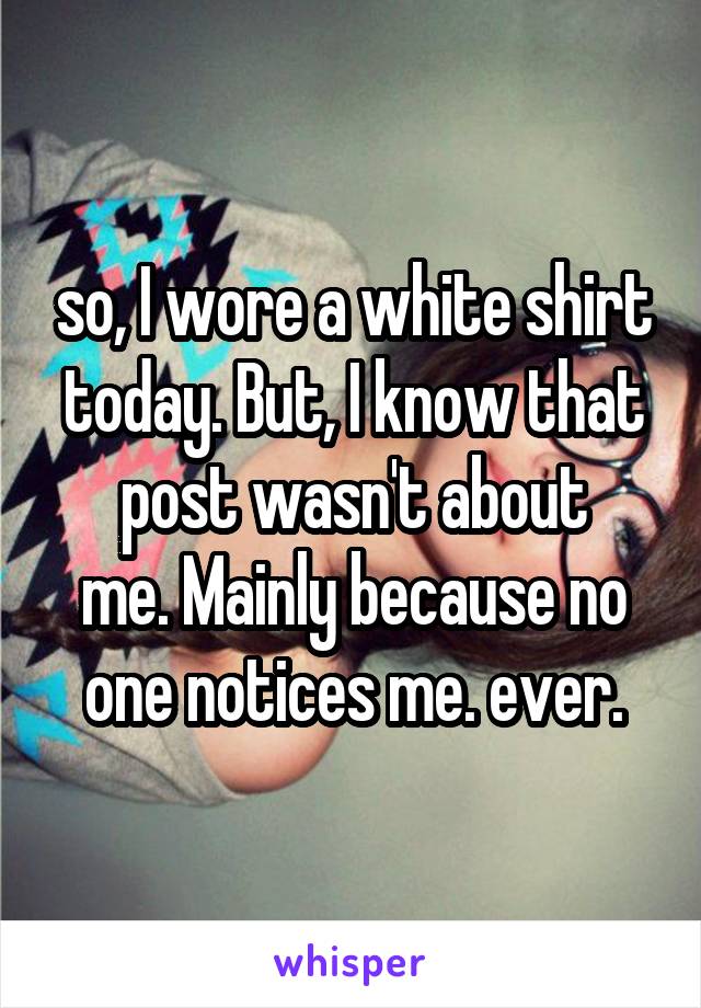 so, I wore a white shirt today. But, I know that post wasn't about
me. Mainly because no one notices me. ever.