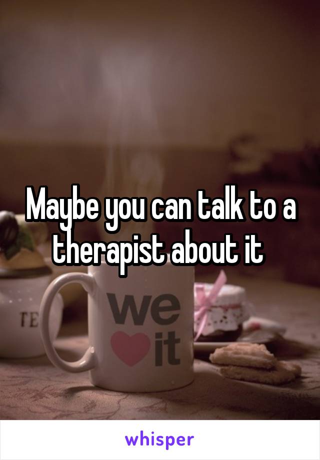 Maybe you can talk to a therapist about it 