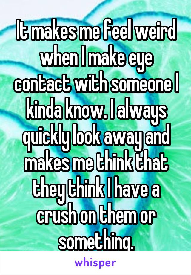 It makes me feel weird when I make eye contact with someone I kinda know. I always quickly look away and makes me think that they think I have a crush on them or something.