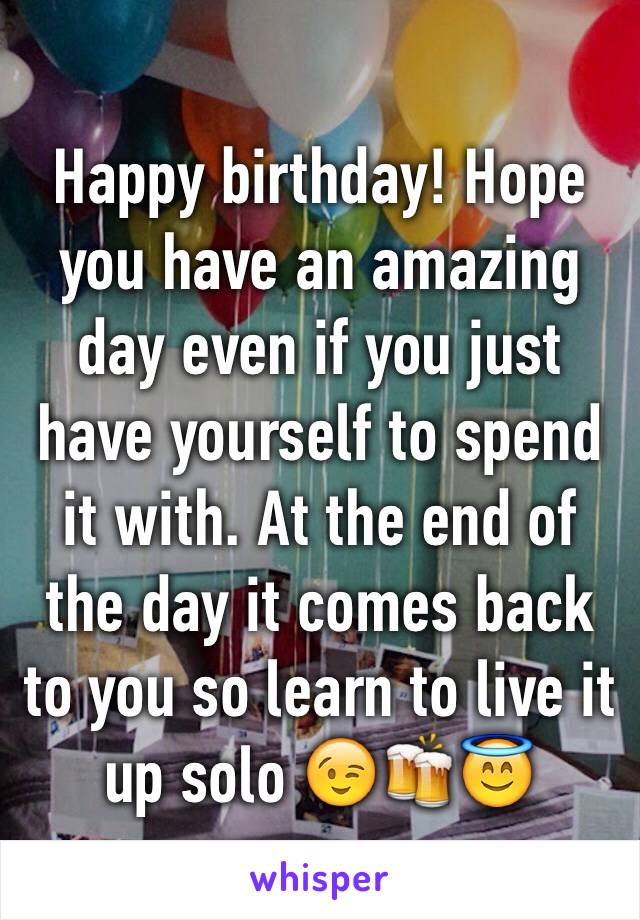 Happy birthday! Hope you have an amazing day even if you just have yourself to spend it with. At the end of the day it comes back to you so learn to live it up solo 😉🍻😇