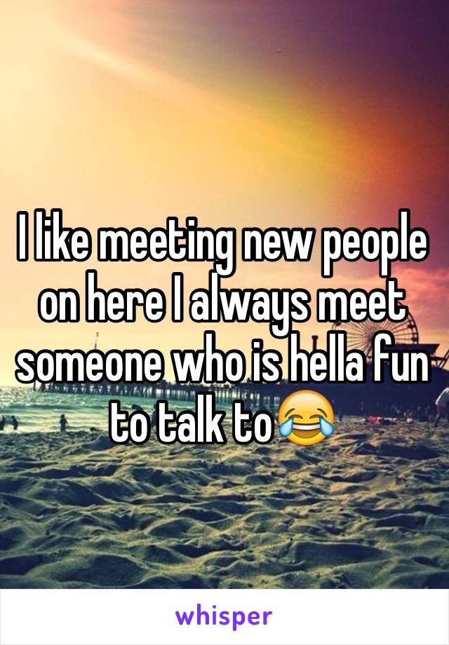 I like meeting new people on here I always meet someone who is hella fun to talk to😂