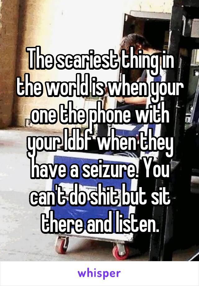 The scariest thing in the world is when your one the phone with your ldbf when they have a seizure. You can't do shit but sit there and listen.