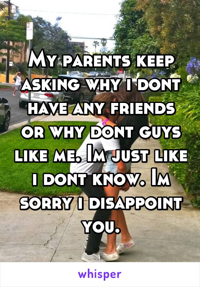 My parents keep asking why i dont have any friends or why dont guys like me. Im just like i dont know. Im sorry i disappoint you.