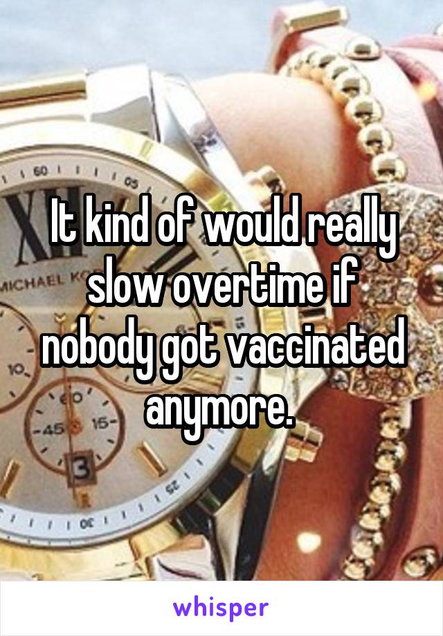 It kind of would really slow overtime if nobody got vaccinated anymore. 