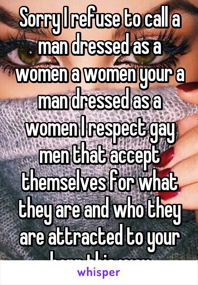 Sorry I refuse to call a man dressed as a women a women your a man dressed as a women I respect gay men that accept themselves for what they are and who they are attracted to your born this way