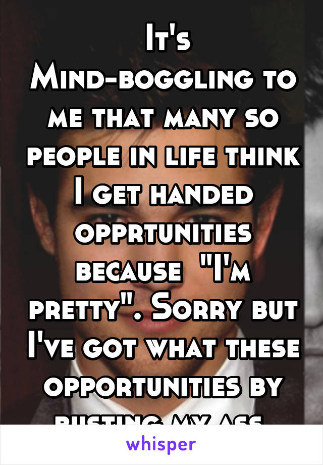  It's Mind-boggling to me that many so people in life think I get handed opprtunities because  "I'm pretty". Sorry but I've got what these opportunities by busting my ass.