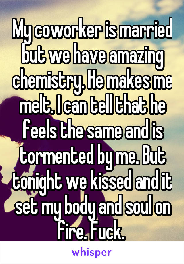 My coworker is married but we have amazing chemistry. He makes me melt. I can tell that he feels the same and is tormented by me. But tonight we kissed and it set my body and soul on fire. Fuck. 