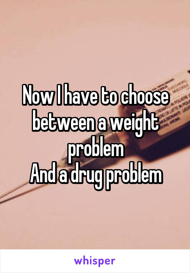 Now I have to choose between a weight problem
And a drug problem