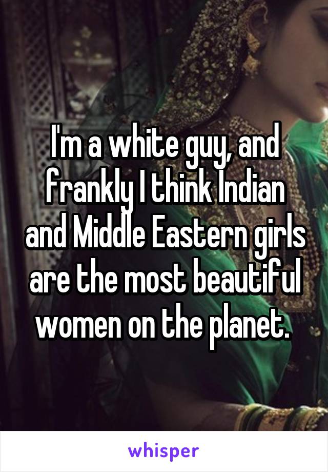 I'm a white guy, and frankly I think Indian and Middle Eastern girls are the most beautiful women on the planet. 