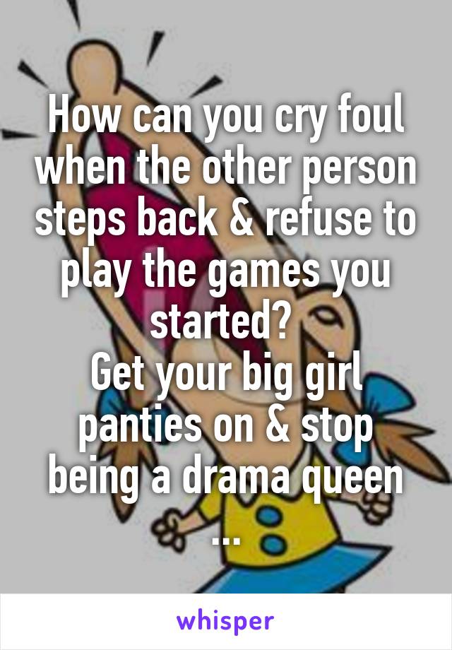 How can you cry foul when the other person steps back & refuse to play the games you started? 
Get your big girl panties on & stop being a drama queen
...