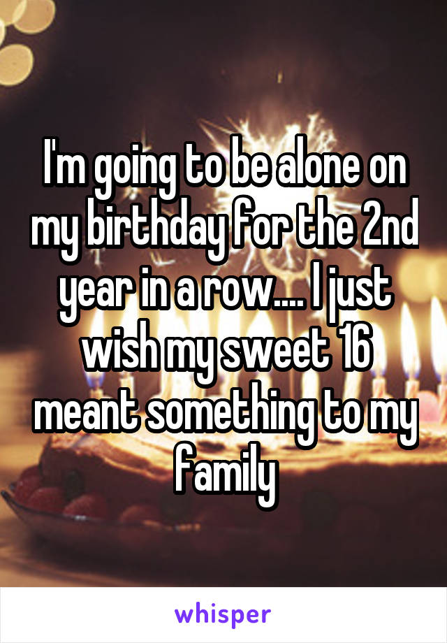 I'm going to be alone on my birthday for the 2nd year in a row.... I just wish my sweet 16 meant something to my family