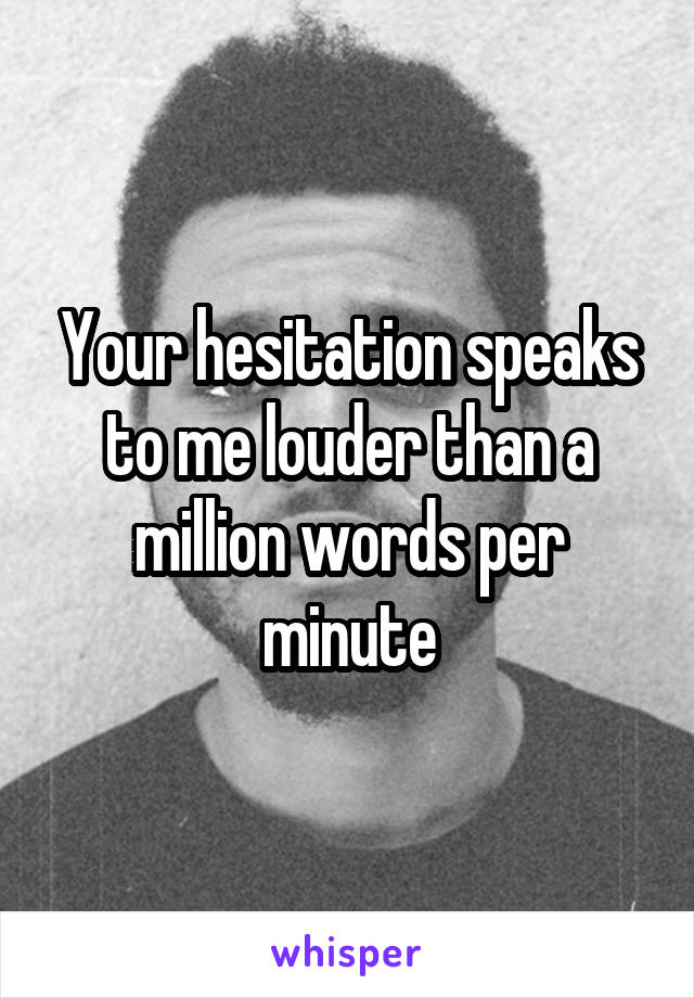 Your hesitation speaks to me louder than a million words per minute