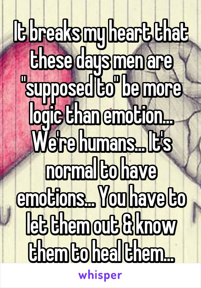 It breaks my heart that these days men are "supposed to" be more logic than emotion... We're humans... It's normal to have emotions... You have to let them out & know them to heal them...