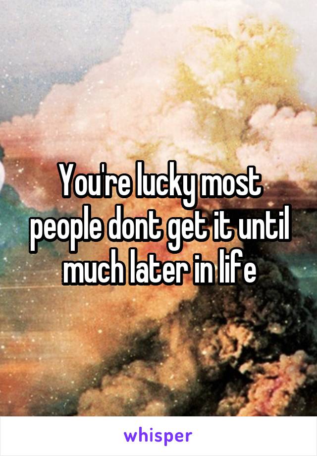 You're lucky most people dont get it until much later in life