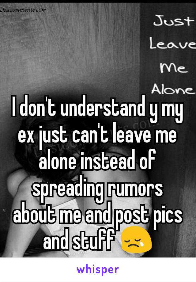 I don't understand y my ex just can't leave me alone instead of spreading rumors about me and post pics and stuff 😢