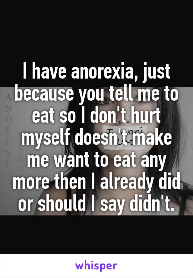 I have anorexia, just because you tell me to eat so I don't hurt myself doesn't make me want to eat any more then I already did or should I say didn't.