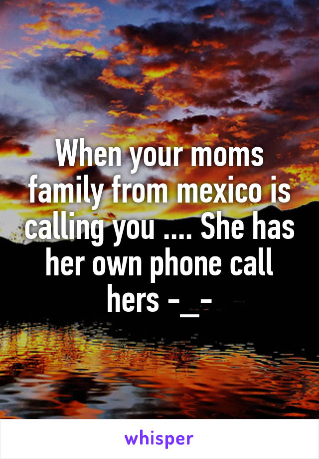 When your moms family from mexico is calling you .... She has her own phone call hers -_-